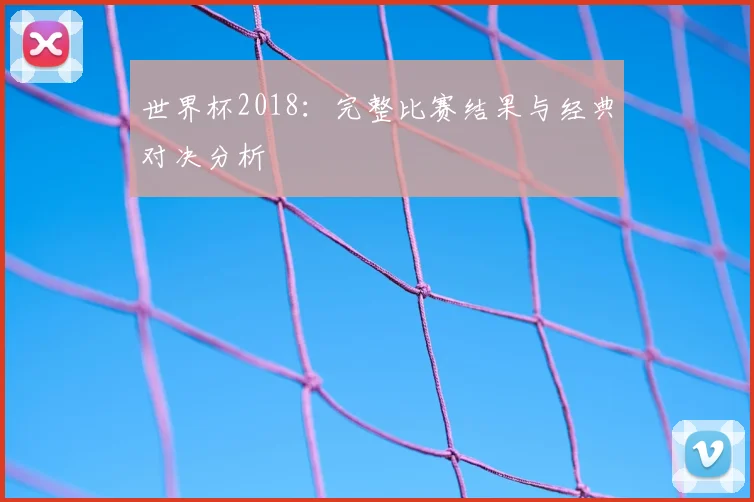 世界杯2018:完整比赛结果与经典对决分析