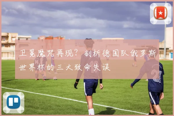 卫冕魔咒再现？剖析德国队俄罗斯世界杯的三大致命失误