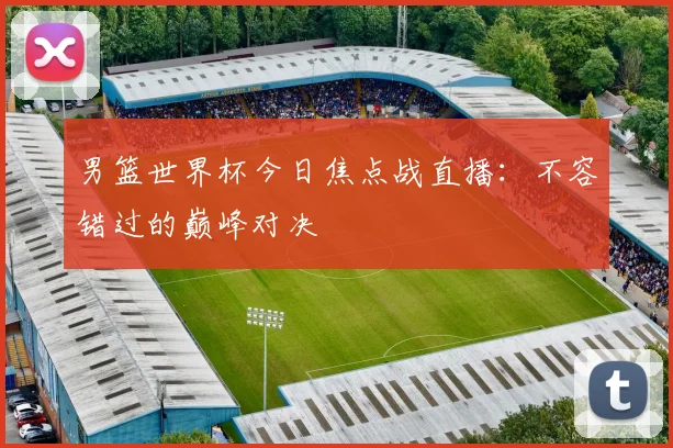 男篮世界杯今日焦点战直播：不容错过的巅峰对决