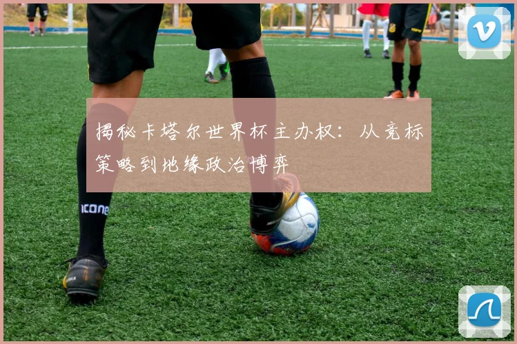 揭秘卡塔尔世界杯主办权：从竞标策略到地缘政治博弈