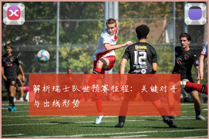 解析瑞士队世预赛征程：关键对手与出线形势