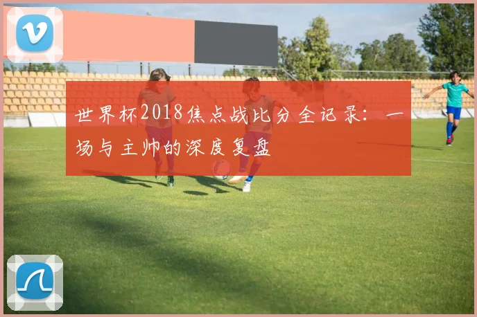 世界杯2018焦点战比分全记录：一场与主帅的深度复盘