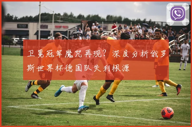 卫冕冠军魔咒再现？深度分析俄罗斯世界杯德国队失利根源
