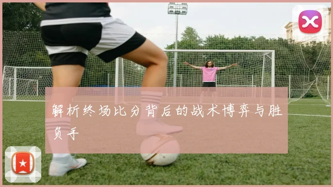 解析终场比分背后的战术博弈与胜负手