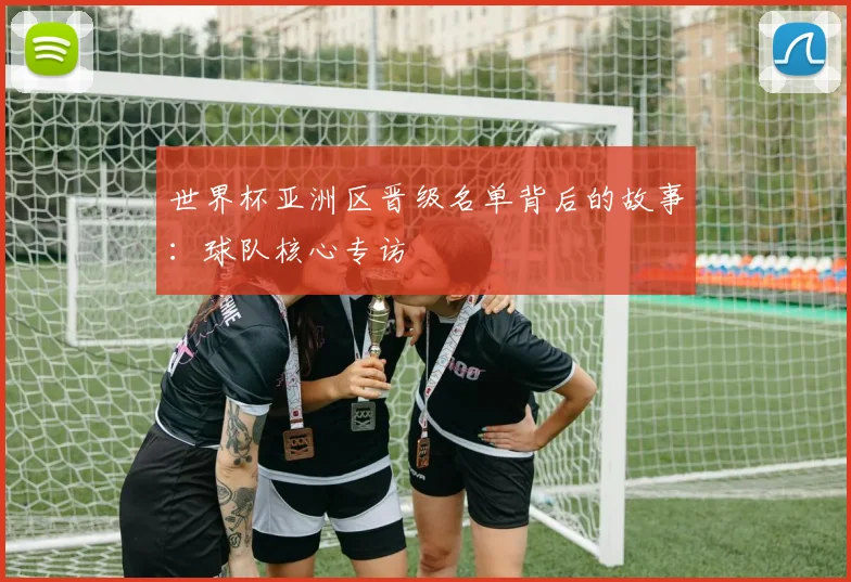 世界杯亚洲区晋级名单背后的故事：球队核心专访