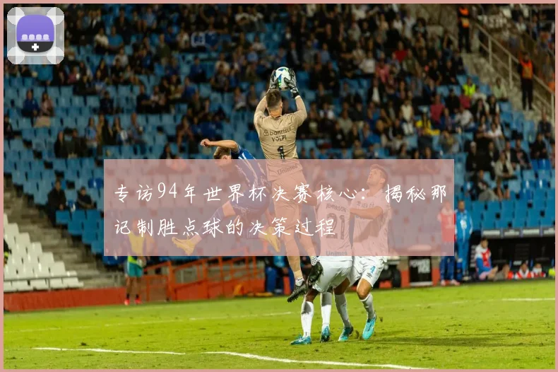 专访94年世界杯决赛核心:揭秘那记制胜点球的决策过程