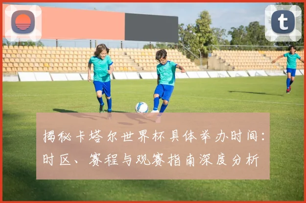 揭秘卡塔尔世界杯具体举办时间：时区、赛程与观赛指南深度分析