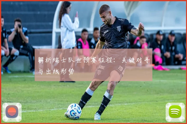 解析瑞士队世预赛征程：关键对手与出线形势