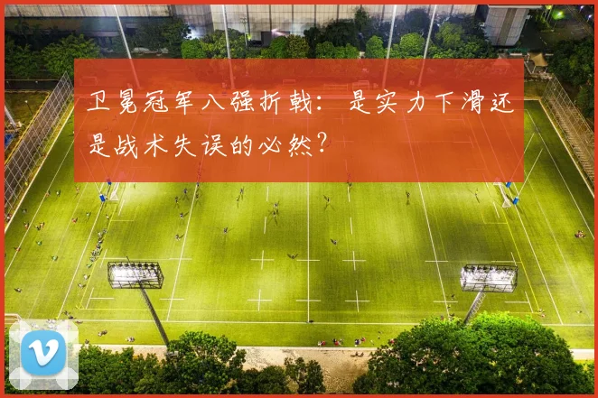 卫冕冠军八强折戟：是实力下滑还是战术失误的必然？