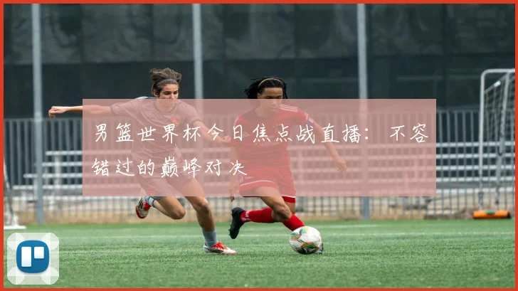 男篮世界杯今日焦点战直播：不容错过的巅峰对决