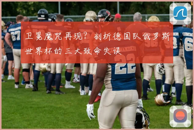 卫冕魔咒再现？剖析德国队俄罗斯世界杯的三大致命失误