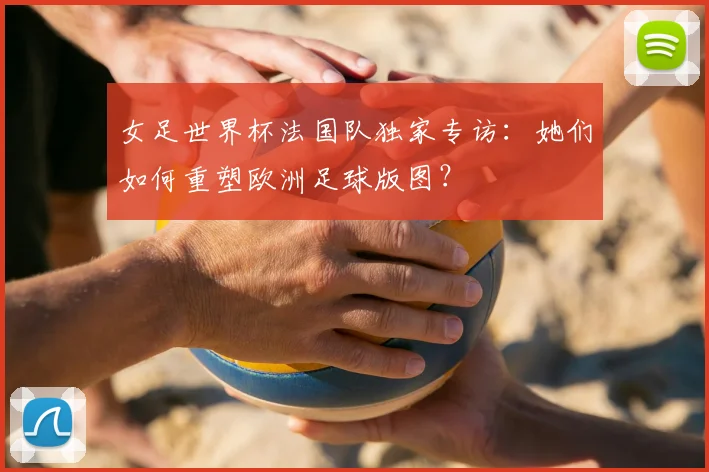 女足世界杯法国队独家专访:她们如何重塑欧洲足球版图?