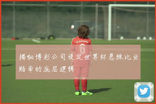 揭秘博彩公司设定世界杯悬殊比分赔率的底层逻辑