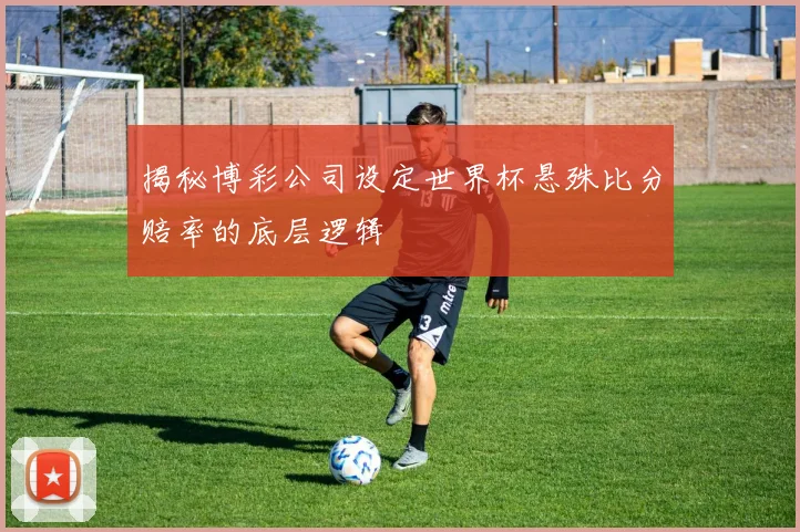 揭秘博彩公司设定世界杯悬殊比分赔率的底层逻辑